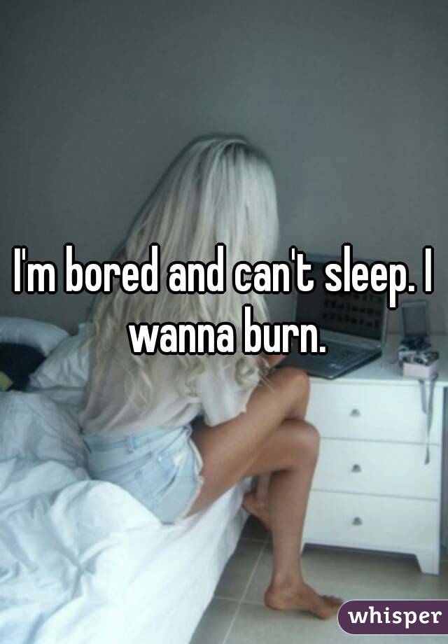 I'm bored and can't sleep. I wanna burn.