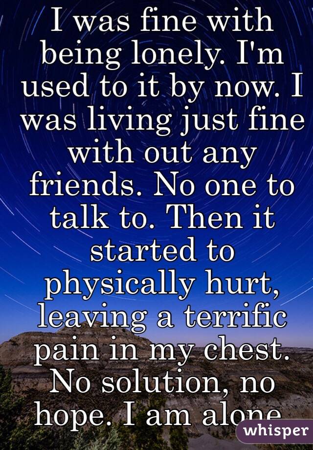 I was fine with being lonely. I'm used to it by now. I was living just fine with out any friends. No one to talk to. Then it started to physically hurt, leaving a terrific pain in my chest. No solution, no hope. I am alone. 