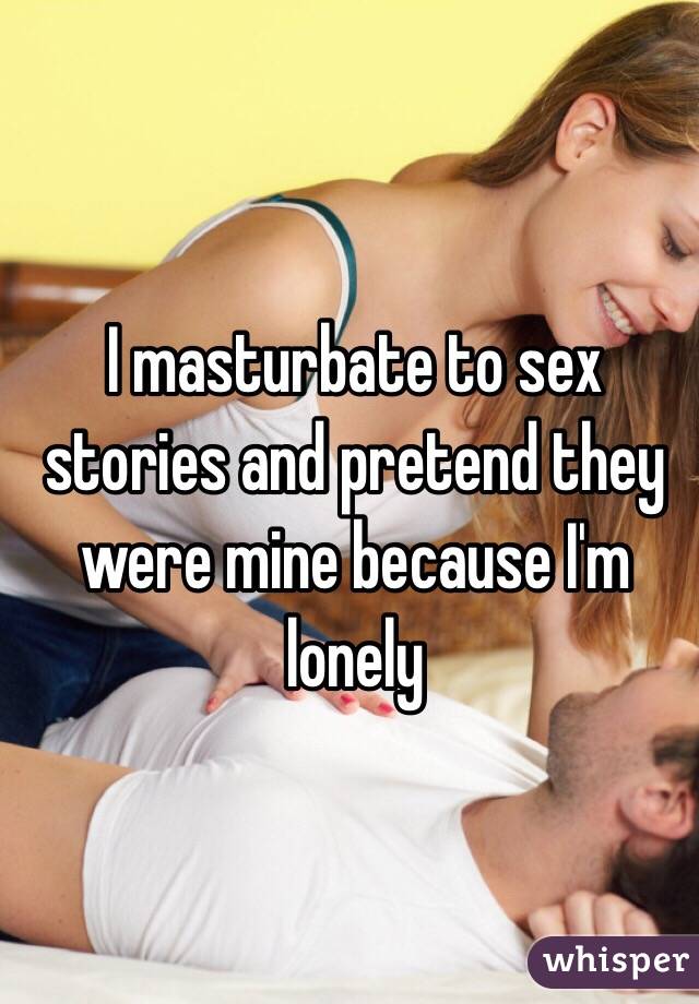 I masturbate to sex stories and pretend they were mine because I'm lonely 