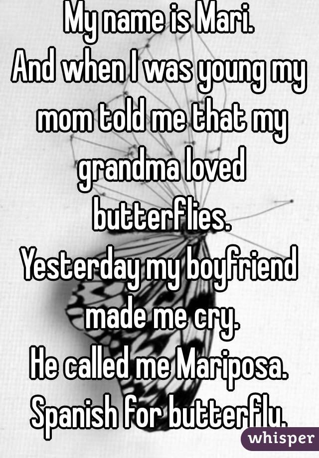 My name is Mari.
And when I was young my mom told me that my grandma loved butterflies.
Yesterday my boyfriend made me cry.
He called me Mariposa.
Spanish for butterfly.