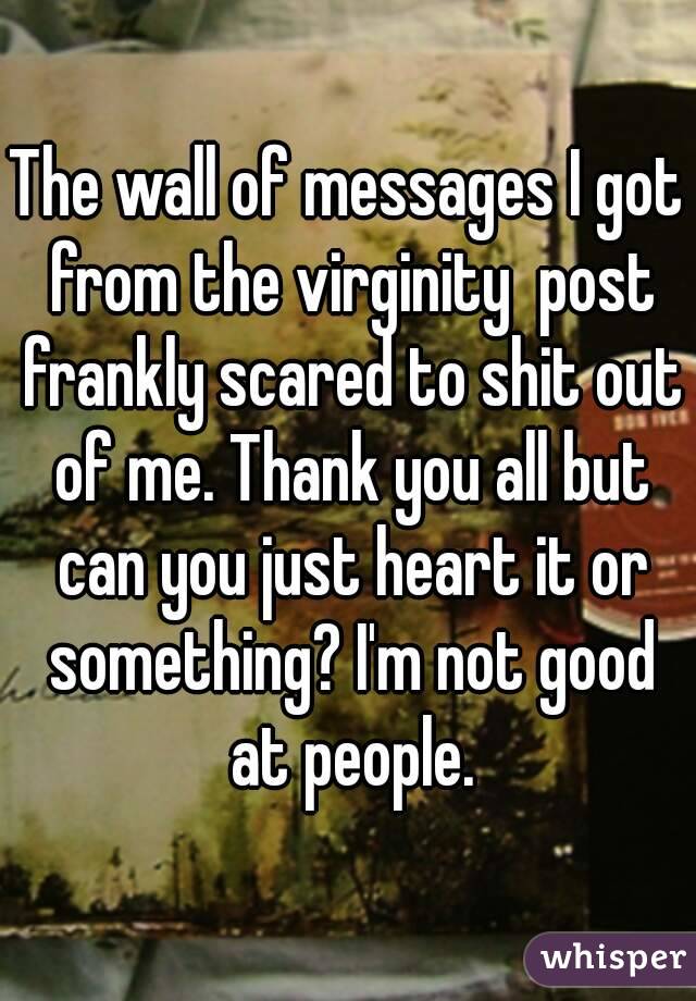 The wall of messages I got from the virginity  post frankly scared to shit out of me. Thank you all but can you just heart it or something? I'm not good at people.