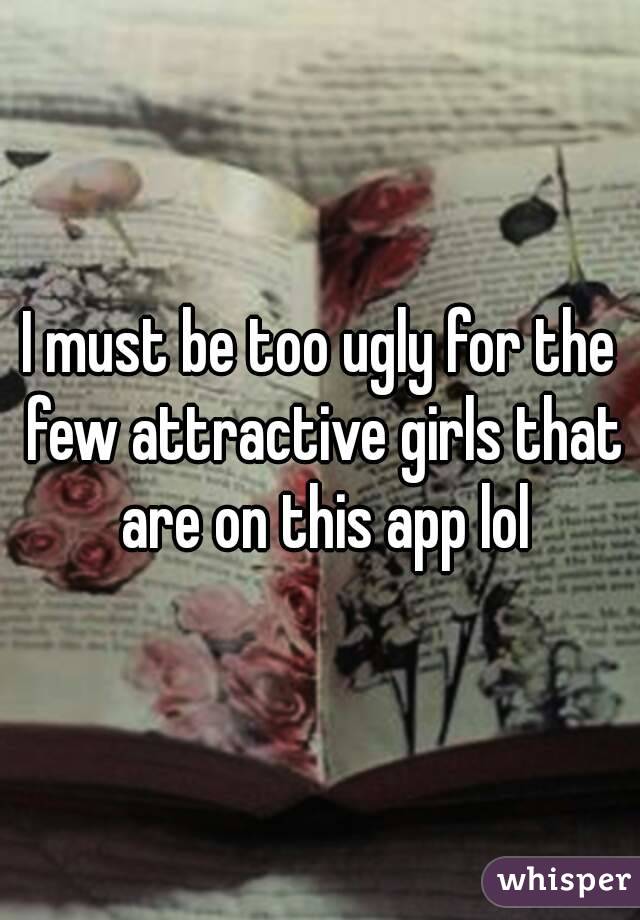 I must be too ugly for the few attractive girls that are on this app lol