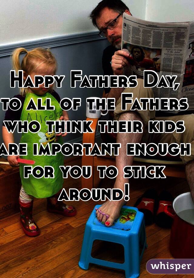 Happy Fathers Day,
to all of the Fathers who think their kids are important enough for you to stick around!