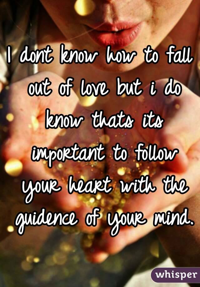 I dont know how to fall out of love but i do know thats its important to follow your heart with the guidence of your mind.