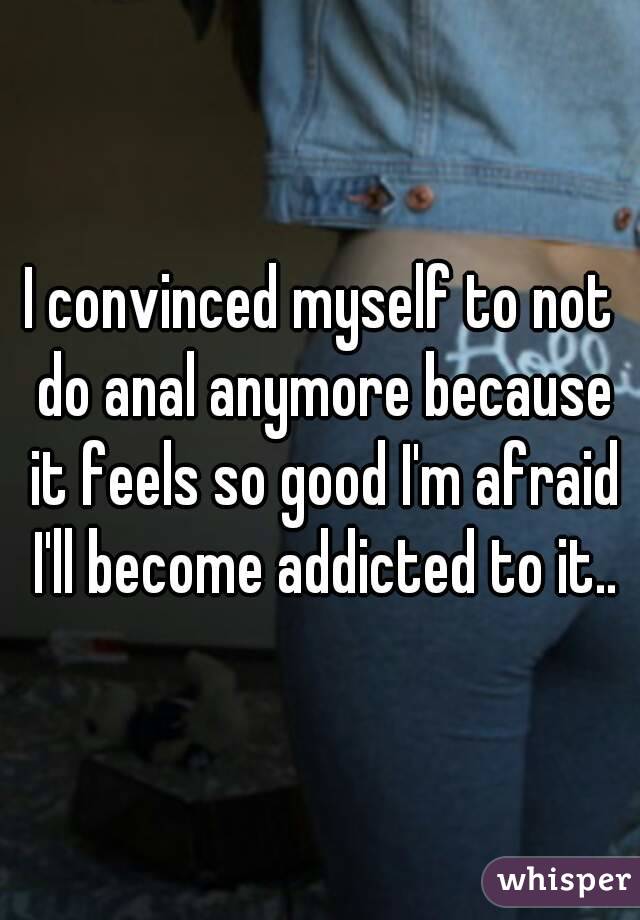 I convinced myself to not do anal anymore because it feels so good I'm afraid I'll become addicted to it..