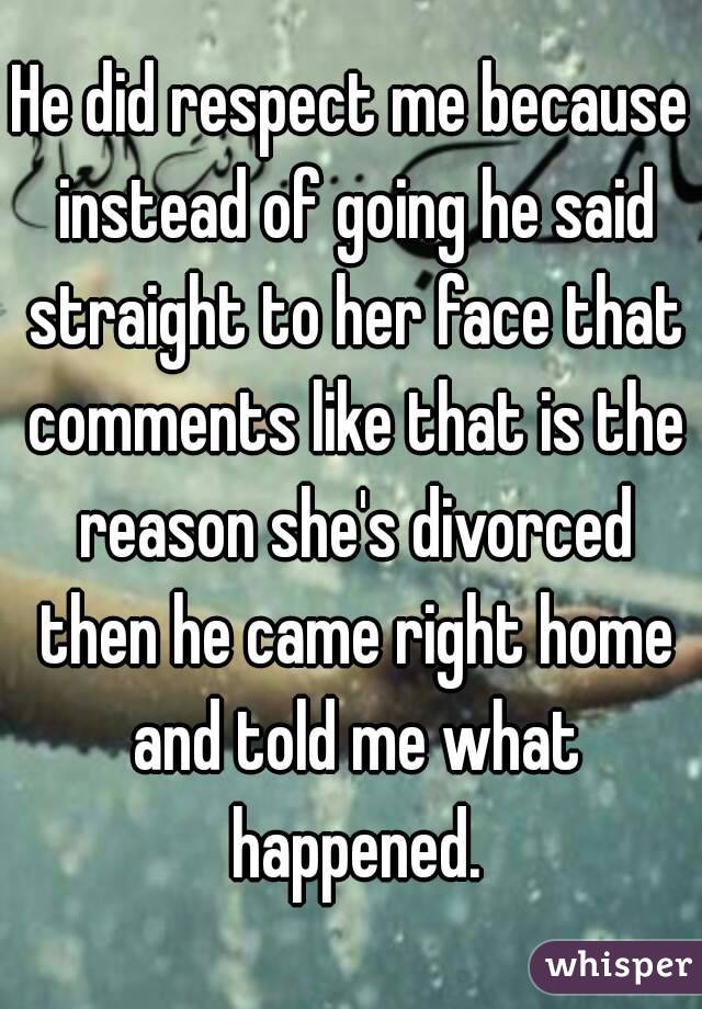 He did respect me because instead of going he said straight to her face that comments like that is the reason she's divorced then he came right home and told me what happened.