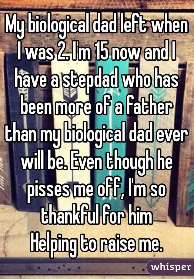 My biological dad left when I was 2. I'm 15 now and I have a stepdad who has been more of a father than my biological dad ever will be. Even though he pisses me off, I'm so thankful for him
Helping to raise me. 
