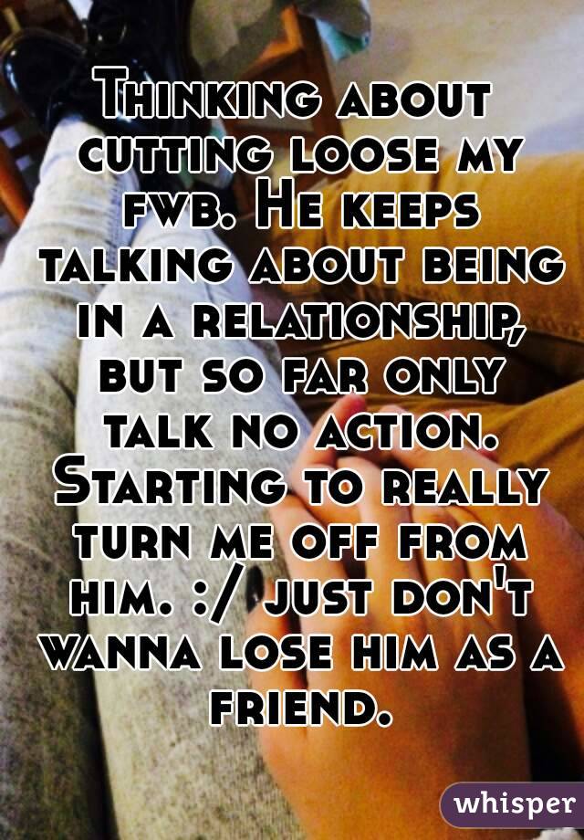 Thinking about cutting loose my fwb. He keeps talking about being in a relationship, but so far only talk no action. Starting to really turn me off from him. :/ just don't wanna lose him as a friend.