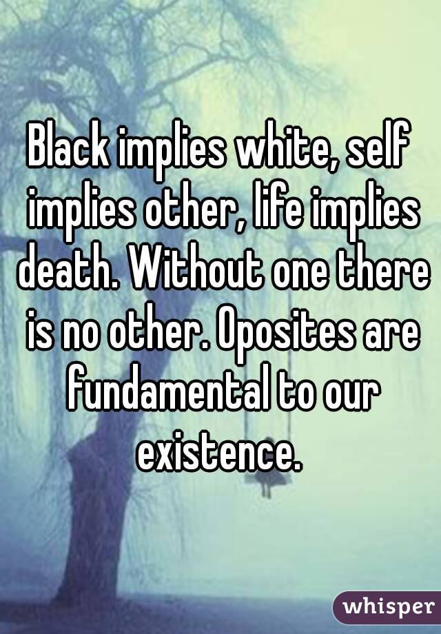 Black implies white, self implies other, life implies death. Without one there is no other. Oposites are fundamental to our existence. 