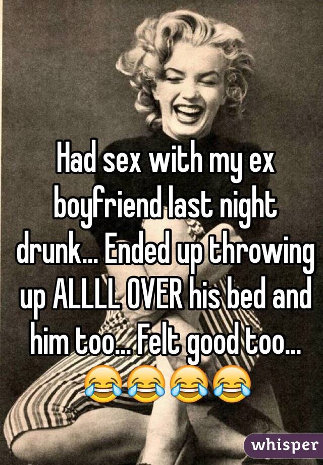 Had sex with my ex boyfriend last night drunk... Ended up throwing up ALLLL OVER his bed and him too... Felt good too... 😂😂😂😂