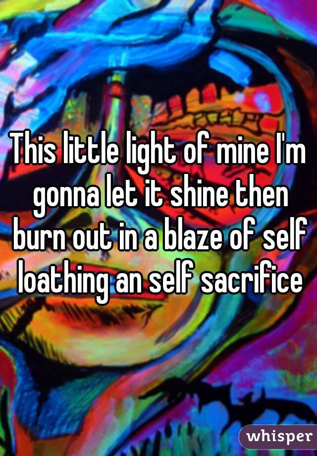 This little light of mine I'm gonna let it shine then burn out in a blaze of self loathing an self sacrifice