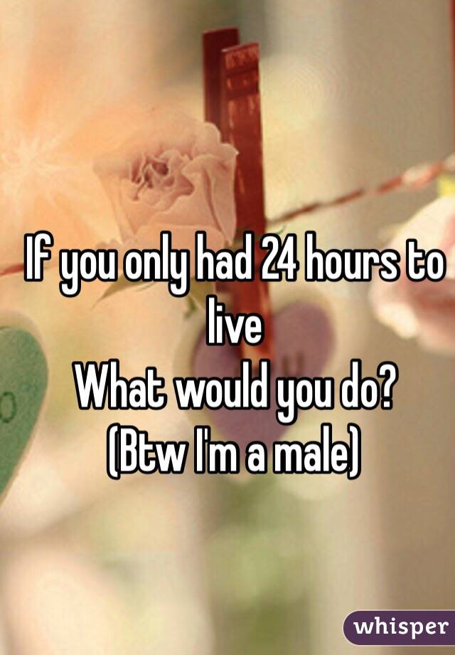 If you only had 24 hours to live 
What would you do?
(Btw I'm a male)