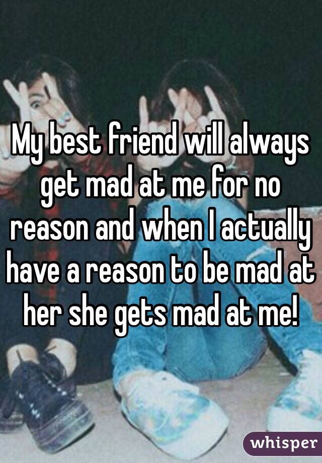 My best friend will always get mad at me for no reason and when I actually have a reason to be mad at her she gets mad at me! 