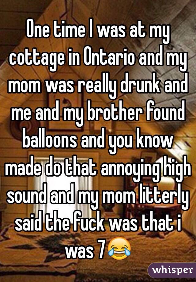 One time I was at my cottage in Ontario and my mom was really drunk and me and my brother found balloons and you know made do that annoying high sound and my mom litterly said the fuck was that i was 7😂