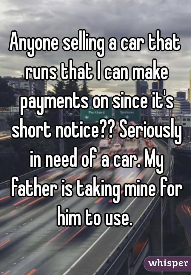 Anyone selling a car that runs that I can make payments on since it's short notice?? Seriously in need of a car. My father is taking mine for him to use. 