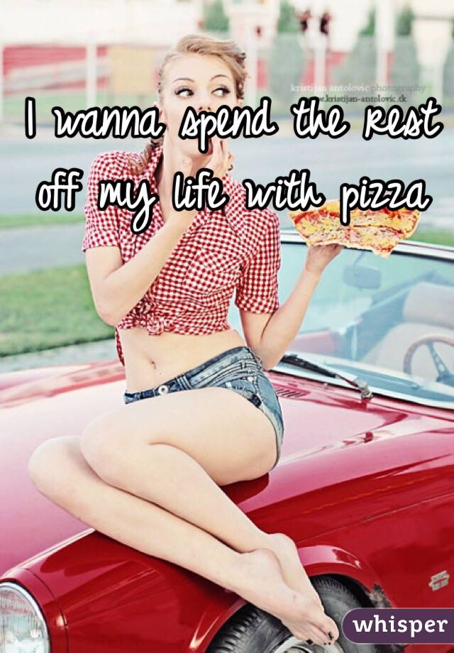 I wanna spend the rest off my life with pizza