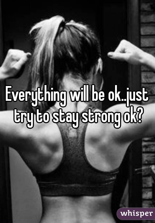 Everything will be ok..just try to stay strong ok?