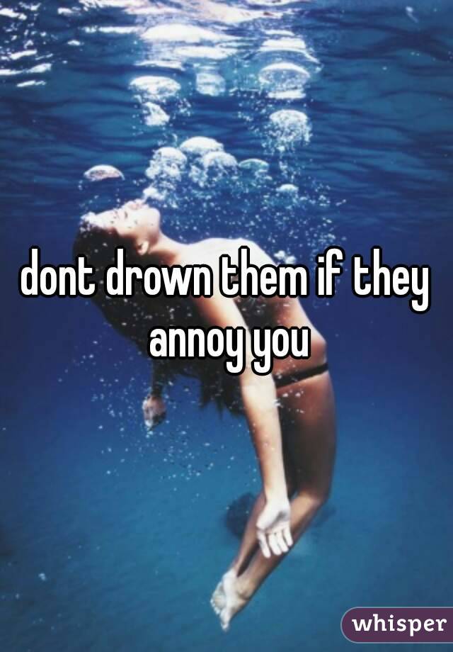 dont drown them if they annoy you