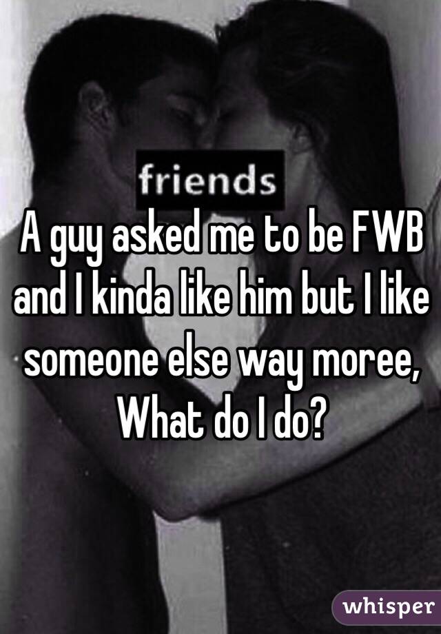 A guy asked me to be FWB and I kinda like him but I like someone else way moree, What do I do? 