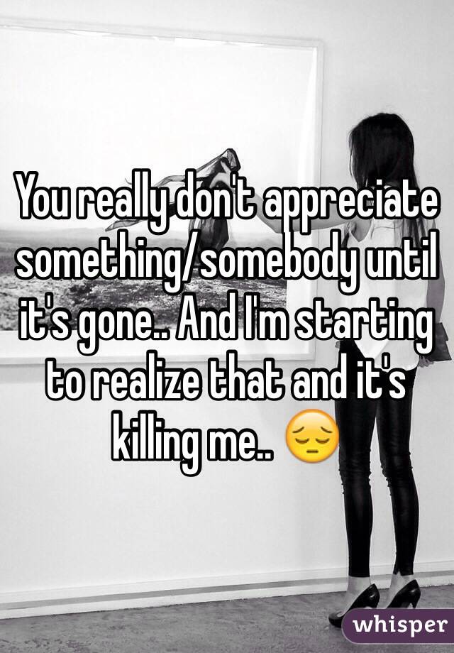 You really don't appreciate something/somebody until it's gone.. And I'm starting to realize that and it's killing me.. 😔