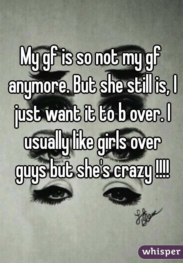 My gf is so not my gf anymore. But she still is, I just want it to b over. I usually like girls over guys but she's crazy !!!!