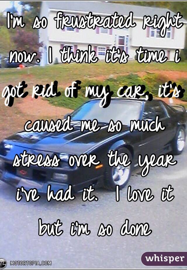 I'm so frustrated right now. I think it's time i got rid of my car, it's caused me so much stress over the year i've had it.  I love it but i'm so done