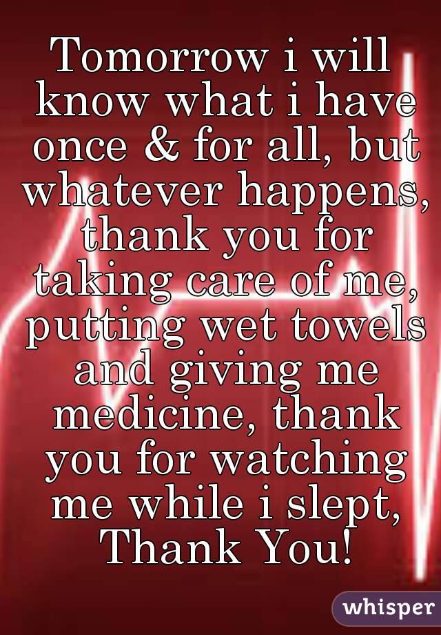 Tomorrow i will know what i have once & for all, but whatever happens, thank you for taking care of me, putting wet towels and giving me medicine, thank you for watching me while i slept, Thank You!