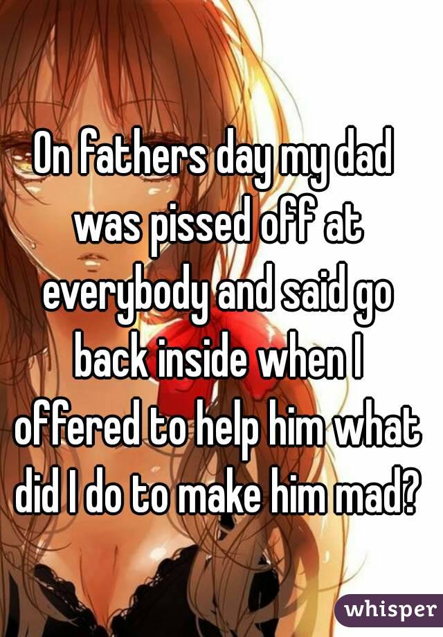 On fathers day my dad was pissed off at everybody and said go back inside when I offered to help him what did I do to make him mad?