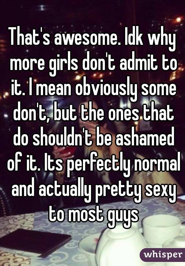 That's awesome. Idk why more girls don't admit to it. I mean obviously some don't, but the ones that do shouldn't be ashamed of it. Its perfectly normal and actually pretty sexy to most guys