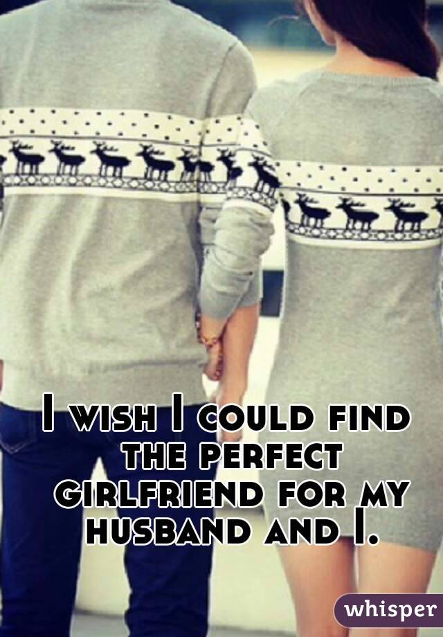 I wish I could find the perfect girlfriend for my husband and I.