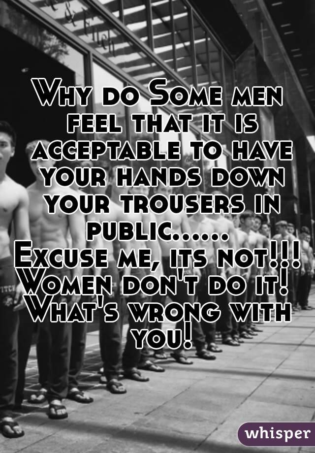 Why do Some men feel that it is acceptable to have your hands down your trousers in public...... 
Excuse me, its not!!! Women don't do it!  
What's wrong with you!