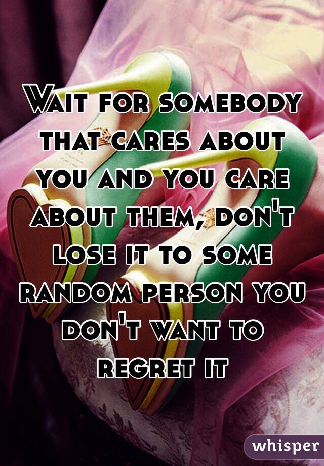Wait for somebody that cares about you and you care about them, don't lose it to some random person you don't want to regret it 