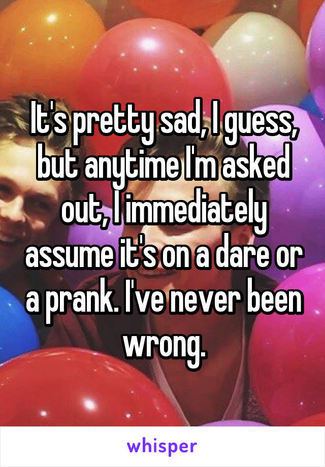 It's pretty sad, I guess, but anytime I'm asked out, I immediately assume it's on a dare or a prank. I've never been wrong.