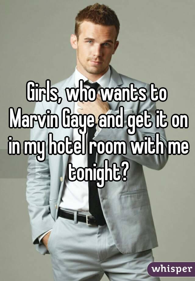 Girls, who wants to Marvin Gaye and get it on in my hotel room with me tonight?