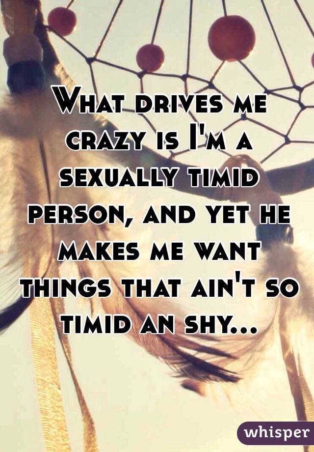 What drives me crazy is I'm a sexually timid person, and yet he makes me want things that ain't so timid an shy...