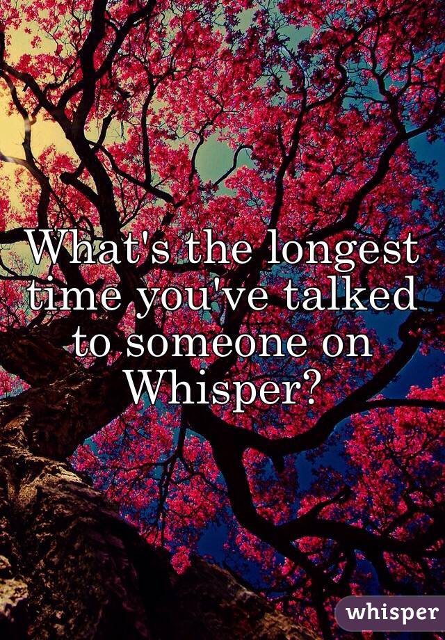 What's the longest time you've talked to someone on Whisper?