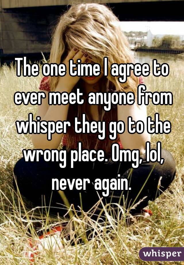 The one time I agree to ever meet anyone from whisper they go to the wrong place. Omg, lol, never again. 