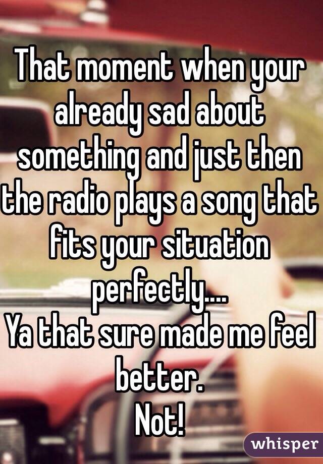 That moment when your already sad about something and just then the radio plays a song that fits your situation perfectly.... 
Ya that sure made me feel better. 
Not!