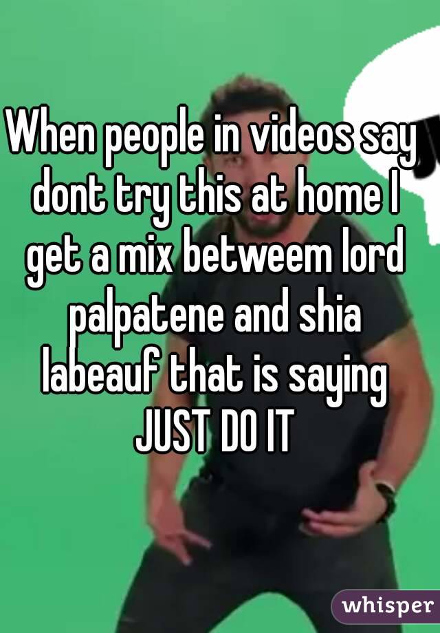 When people in videos say dont try this at home I get a mix betweem lord palpatene and shia labeauf that is saying JUST DO IT