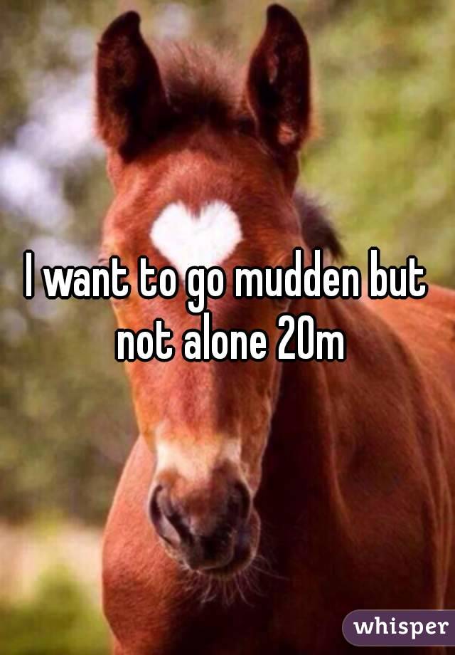 I want to go mudden but not alone 20m