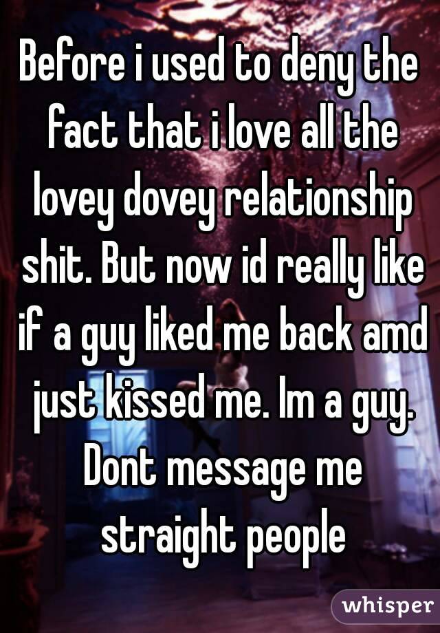 Before i used to deny the fact that i love all the lovey dovey relationship shit. But now id really like if a guy liked me back amd just kissed me. Im a guy. Dont message me straight people