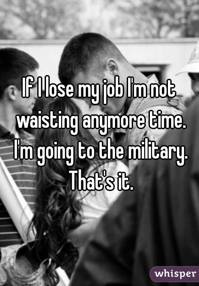 If I lose my job I'm not waisting anymore time. I'm going to the military. That's it.