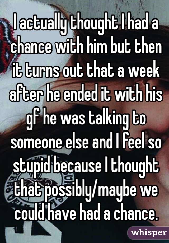 I actually thought I had a chance with him but then it turns out that a week after he ended it with his gf he was talking to someone else and I feel so stupid because I thought that possibly/maybe we could have had a chance.