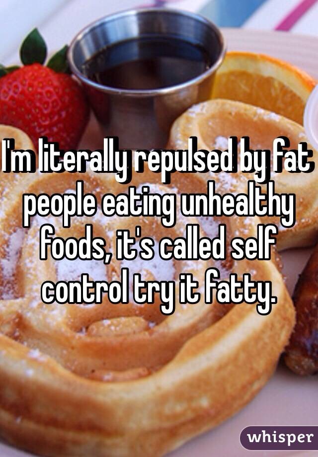 I'm literally repulsed by fat people eating unhealthy foods, it's called self control try it fatty.