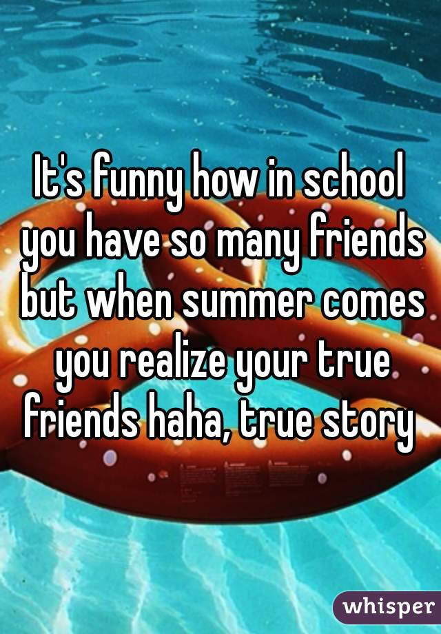 It's funny how in school you have so many friends but when summer comes you realize your true friends haha, true story 