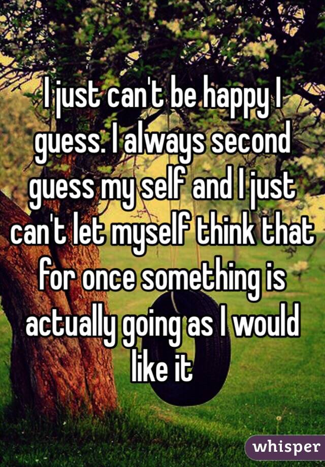 I just can't be happy I guess. I always second guess my self and I just can't let myself think that for once something is actually going as I would like it