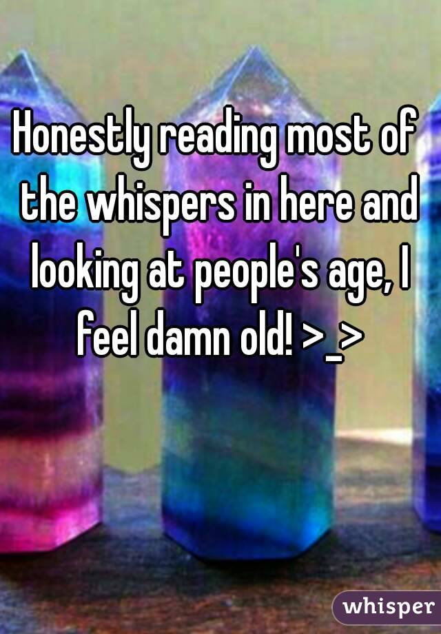 Honestly reading most of the whispers in here and looking at people's age, I feel damn old! >_>