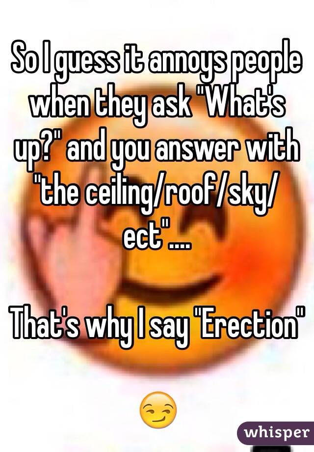 So I guess it annoys people when they ask "What's up?" and you answer with "the ceiling/roof/sky/ect"....

That's why I say "Erection"

😏