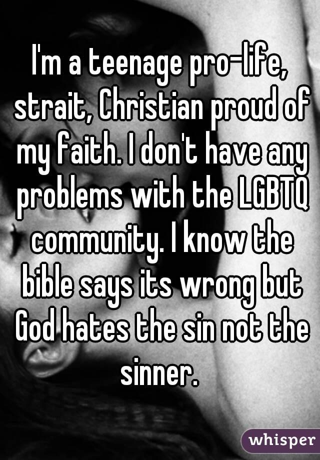 I'm a teenage pro-life, strait, Christian proud of my faith. I don't have any problems with the LGBTQ community. I know the bible says its wrong but God hates the sin not the sinner. 