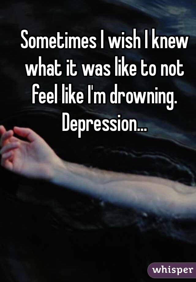 Sometimes I wish I knew what it was like to not feel like I'm drowning. Depression...